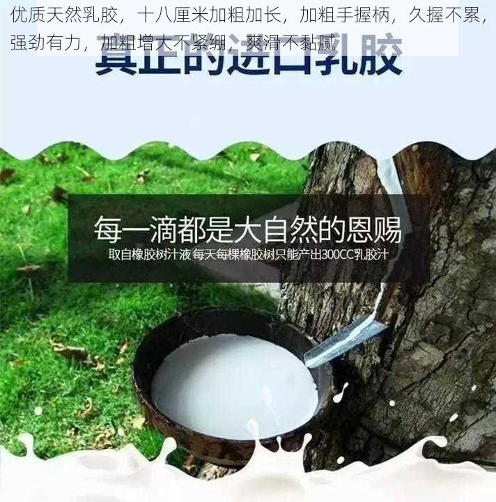 优质天然乳胶，十八厘米加粗加长，加粗手握柄，久握不累，强劲有力，加粗增大不紧绷，爽滑不黏腻